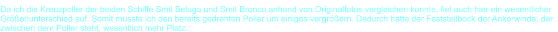 Da ich die Kreuzpoller der beiden Schiffe Smit Beluga und Smit Bronco anhand von Originalfotos vergleichen konnte, fiel auch hier ein wesentlicher  Gr��enunterschied auf. Somit musste ich den bereits gedrehten Poller um einiges vergr��ern. Dadurch hatte der Feststellbock der Ankerwinde, der   zwischen dem Poller steht, wesentlich mehr Platz.
